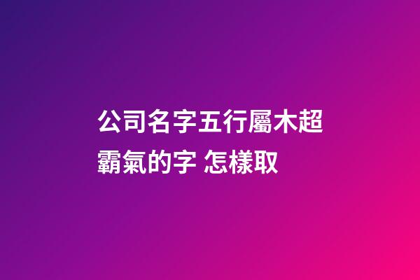 公司名字五行屬木超霸氣的字 怎樣取-第1張-公司起名-玄機派